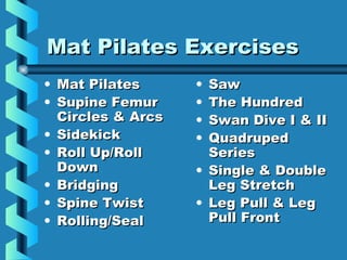 Mat Pilates Exercises
• Mat Pilates      • Saw
• Supine Femur     • The Hundred
  Circles & Arcs   • Swan Dive I & II
• Sidekick         • Quadruped
• Roll Up/Roll       Series
  Down             • Single & Double
• Bridging           Leg Stretch
• Spine Twist      • Leg Pull & Leg
• Rolling/Seal       Pull Front
 