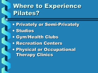 Where to Experience
Pilates?
•   Privately or Semi-Privately
•   Studios
•   Gym/Health Clubs
•   Recreation Centers
•   Physical or Occupational
    Therapy Clinics
 