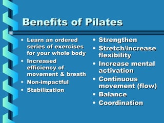 Benefits of Pilates
• Learn an ordered      • Strengthen
  series of exercises   • Stretch/increase
  for your whole body     flexibility
• Increased
                        • Increase mental
  efficiency of
                          activation
  movement & breath
• Non-impactful
                        • Continuous
                          movement (flow)
• Stabilization
                        • Balance
                        • Coordination
 
