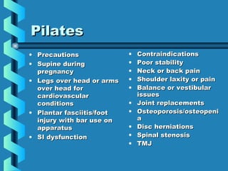 Pilates
• Precautions              •   Contraindications
• Supine during            •   Poor stability
  pregnancy                •   Neck or back pain
• Legs over head or arms   •   Shoulder laxity or pain
  over head for            •   Balance or vestibular
  cardiovascular               issues
  conditions               •   Joint replacements
• Plantar fasciitis/foot   •   Osteoporosis/osteopeni
  injury with bar use on       a
  apparatus                •   Disc herniations
• SI dysfunction           •   Spinal stenosis
                           •   TMJ
 