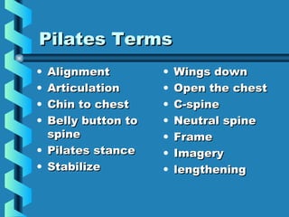 Pilates Terms
• Alignment         •   Wings down
• Articulation      •   Open the chest
• Chin to chest     •   C-spine
• Belly button to   •   Neutral spine
  spine             •   Frame
• Pilates stance    •   Imagery
• Stabilize         •   lengthening
 