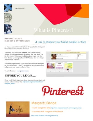 What is Pinterest?
A way to promote your brand, product or blog
MARG ARET BENOIT
BLOGG ER & ENTREPENEUR
As I have a keen interest online, I am always asked by family and
friends the question ‘What is Pinterest?
The easiest way to describe Pinterest is as a photo-sharing
website. Users create themed ‘pin boards’ and ‘pin’ photo’s on
the their board. Others users on Pinterest can re-pin your pho-
to’s. Similar to sharing on Facebook! You can also love images
and send them to friends.
I love Pinterest because it is very visual, colourful and it reminds
me of scrapbooking. I find it a great way to network with others
and promote your brand, product or blog.
To go to Pinterest - www.pinterest.com
BEFORE YOU LEAVE….
If you would like to learn more about other websites, products and
services online, visit my blog http://www.empowernetwork.com/
margaret_benoit
Margaret Benoit
To visit Margaret’s Blog http://www.empowernetwork.com/margaret_benoit
To connect with Margaret on Facebook
https://www.facebook.com/margie.benoit.90
18 August 2013
 
