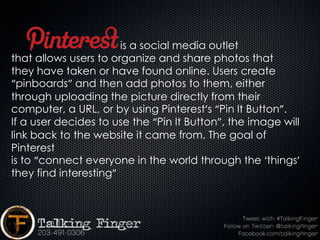 is a social media outlet
that allows users to organize and share photos that
they have taken or have found online. Users create
“pinboards” and then add photos to them, either
through uploading the picture directly from their
computer, a URL, or by using Pinterest’s “Pin It Button”.
If a user decides to use the “Pin It Button”, the image will
link back to the website it came from. The goal of
Pinterest
is to “connect everyone in the world through the ‘things’
they find interesting”
 