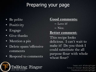Preparing your page

• Be polite               Good comments:
• Positivity                 – Love it!
                             – Nice.
• Engage
                          Better comment:
• Give thanks             This recipe looks
• Mention a pin           delicious. I can’t wait to
• Delete spam/offensive   make it! Do you think I
  comments                could substitute the all
                          purpose flour with whole
• Respond to comments     wheat flour?
 