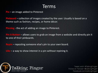 Terms
Pin – an image added to Pinterest

Pinboard – collection of images created by the user. Usually is based on a
theme such as fashion, recipes, or home décor.

Pinning - the act of adding an image to Pinterest.

Pin It Button – allows users to grab an image from a website and directly pin it
to one of their pinboards.

Repin – reposting someone else’s pin to your own board.

Like – a way to show interest in a pin without repining it.
 