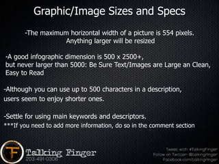 Graphic/Image Sizes and Specs
       -The maximum horizontal width of a picture is 554 pixels.
                   Anything larger will be resized

-A good infographic dimension is 500 x 2500+,
but never larger than 5000: Be Sure Text/Images are Large an Clean,
Easy to Read

-Although you can use up to 500 characters in a description,
users seem to enjoy shorter ones.

-Settle for using main keywords and descriptors.
***If you need to add more information, do so in the comment section
 