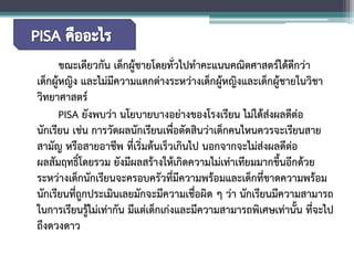 ขณะเดียวกัน เด็กผู้ชายโดยทั่วไปทำคะแนนคณิตศาสตร์ได้ดีกว่า เด็กผู้หญิง และไม่มีความแตกต่างระหว่างเด็กผู้หญิงและเด็กผู้ชายในวิชา วิทยาศาสตร์ 
PISA ยังพบว่า นโยบายบางอย่างของโรงเรียน ไม่ได้ส่งผลดีต่อ นักเรียน เช่น การวัดผลนักเรียนเพื่อตัดสินว่าเด็กคนไหนควรจะเรียนสาย สามัญ หรือสายอาชีพ ที่เริ่มต้นเร็วเกินไป นอกจากจะไม่ส่งผลดีต่อ ผลสัมฤทธิ์โดยรวม ยังมีผลสร้างให้เกิดความไม่เท่าเทียมมากขึ้นอีกด้วย ระหว่างเด็กนักเรียนจะครอบครัวที่มีความพร้อมและเด็กที่ขาดความพร้อม นักเรียนที่ถูกประเมินเลยมักจะมีความเชื่อผิด ๆ ว่า นักเรียนมีความสามารถ ในการเรียนรู้ไม่เท่ากัน มีแต่เด็กเก่งและมีความสามารถพิเศษเท่านั้น ที่จะไป ถึงดวงดาว  