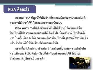คะแนน PISA พิสูจน์ให้เห็นว่า เด็กทุกคนมีความสามารถจะไปถึง ดวงดาวได้ หากได้รับโอกาสและความสนับสนุน 
PISA พบว่า การให้เด็กเรียนซ้ำชั้นก็ไม่ได้ช่วยให้คะแนนดีขึ้น โรงเรียนที่ใช้ความพยายามสอนให้เด็กเข้าใจเนื้อหาวิชาที่เรียนในครั้ง แรก ในครั้งเดียว จะได้ผลคะแนนดีกว่าโรงเรียนที่ครูสอนเนื้อหาเดิม ซ้ำ แล้ว ซ้ำอีก เพื่อให้นักเรียนที่เรียนอ่อนเข้าใจ 
อย่างที่เราได้กล่าวมาข้างต้น ว่าโรงเรียนที่ประสบความสำเร็จใน ความคิดของ PISA คือโรงเรียนที่นักเรียนทำคะแนนได้ดี ไม่ว่าจะ นักเรียนจะมีภูมิหลังเป็นอย่างไร  