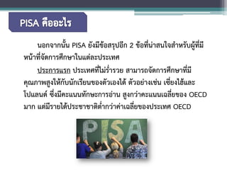 นอกจากนั้น PISA ยังมีข้อสรุปอีก 2 ข้อที่น่าสนใจสำหรับผู้ที่มี หน้าที่จัดการศึกษาในแต่ละประเทศ 
ประการแรก ประเทศที่ไม่ร่ำรวย สามารถจัดการศึกษาที่มี คุณภาพสูงให้กับนักเรียนของตัวเองได้ ตัวอย่างเช่น เซี่ยงไฮ้และ โปแลนด์ ซึ่งมีคะแนนทักษะการอ่าน สูงกว่าคะแนนเฉลี่ยของ OECD มาก แต่มีรายได้ประชาชาติต่ำกว่าค่าเฉลี่ยของประเทศ OECD  