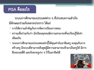 ระบบการศึกษาของประเทศต่าง ๆ ที่ประสบความสำเร็จ มีลักษณะร่วมกันหลายประการ ได้แก่ 
▫ 
การให้ความสำคัญกับการจัดการเรียนการสอน 
▫ 
ความเชื่อร่วมกันว่า นักเรียนทุกคนมีความสามารถที่จะเรียนรู้ได้เท่า เทียมกัน 
▫ 
ระบบการศึกษาของประเทศเหล่านี้ให้คุณค่ากับอาชีพครู ลงทุนกับการ สร้างครู มีระบบที่สามารถดึงดูดผู้มีความสามารถเข้ามาเป็นครูได้ มีการ ฝึกอบรมที่ดี และรักษาครูเก่ง ๆ ไว้ในอาชีพได้  