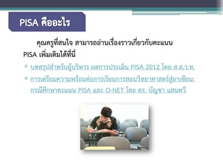 คุณครูที่สนใจ สามารถอ่านเรื่องราวเกี่ยวกับคะแนน PISAเพิ่มเติมได้ที่นี่ 
▫ 
บทสรุปสำหรับผู้บริหาร ผลการประเมิน PISA 2012 โดย ส.ส.ว.ท. 
▫ 
การเตรียมความพร้อมต่อการเรียนการสอนวิทยาศาสตร์สู่อาเซียน: กรณีศึกษาคะแนน PISA และ O-NET โดย ดร. บัญชา แสนทวี  