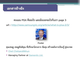 คะแนน PISA คืออะไร และมันบอกอะไรกับเรา page 3 
url: http://www.samsungslc.org/article/what-is-pisa-2/3/ 
Poster 
คุณเชษฐ เชษฐสันติคุณ ที่ปรึกษาโครงการ ซัมซุง สร้างพลังการเรียนรู้ สู่อนาคต 
• 
Chet Chetsandtikhun 
• 
Managing PartneratSiamentisLtd. 