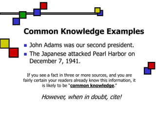 Common Knowledge Examples
   John Adams was our second president.
   The Japanese attacked Pearl Harbor on
    December 7, 1941.

  If you see a fact in three or more sources, and you are
fairly certain your readers already know this information, it
           is likely to be “common knowledge.”

         However, when in doubt, cite!
 