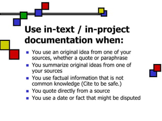Use in-text / in-project
documentation when:
   You use an original idea from one of your
    sources, whether a quote or paraphrase
   You summarize original ideas from one of
    your sources
   You use factual information that is not
    common knowledge (Cite to be safe.)
   You quote directly from a source
   You use a date or fact that might be disputed
 