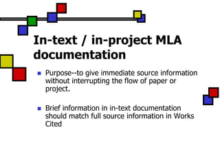 In-text / in-project MLA
documentation
   Purpose--to give immediate source information
    without interrupting the flow of paper or
    project.

   Brief information in in-text documentation
    should match full source information in Works
    Cited
 