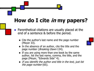 How do I cite in my papers?
   Parenthetical citations are usually placed at the
    end of a sentence & before the period.

       Cite the author's last name and the page number
        (Meyer 33).
       In the absence of an author, cite the title and the
        page number (Breaking Dawn 134).
       If you are using more than one book by the same
        author, list the last name, comma, the title, and the
        page (Meyer, “Edwards Side” 4).
       If you identify the author and title in the text, just list
        the page number (65).
 
