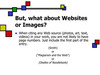 But, what about Websites
or Images?
   When citing any Web source (photos, art, text,
    videos) in your work, you are not likely to have
    page numbers. Just include the first part of the
    entry.
                          (Smith)
                            or
               (“Plagiarism and the Web”)
                            or
                 (Oodles of Noodletools)
 