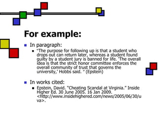 For example:
   In paragraph:
       “The purpose for following up is that a student who
        drops out can return later, whereas a student found
        guilty by a student jury is banned for life. „The overall
        idea is that the strict honor committee enforces the
        overall community of trust that governs the
        university,‟ Hobbs said. ” (Epstein)

   In works cited:
       Epstein, David. “Cheating Scandal at Virginia.” Inside
        Higher Ed. 30 June 2005. 16 Jan 2009.
        <http://www.insidehighered.com/news/2005/06/30/u
        va>.
 