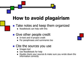 How to avoid plagairism
   Take notes and keep them organized
       Noodletools can help with this

   Give other people credit
       In-text and in-project credit
       For paraphrases and summaries too

   Cite the sources you use
       Images too!
       Use Noodletools for help
       Double check your sources & make sure you wrote down the
        information correctly
 