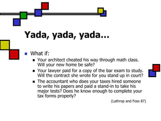 Yada, yada, yada…
   What if:
       Your architect cheated his way through math class.
        Will your new home be safe?
       Your lawyer paid for a copy of the bar exam to study.
        Will the contract she wrote for you stand up in court?
       The accountant who does your taxes hired someone
        to write his papers and paid a stand-in to take his
        major tests? Does he know enough to complete your
        tax forms properly?
                                             (Lathrop and Foss 87)
 