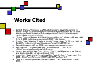 Works Cited
   Bartlett, Thomas. “Prominent U. of Florida Professor is Caught Plagiarizing His
    Books.” 28 Apr. 2008 News Blog for Chronicle of Higher Education. 16 Jan 2009.
    <http://chronicle.com/news/article/4390/prominent-u-of-florida-professor-is-
    caught-plagiarizing-in-his-books>.
   “Boston Columnist Resigns Amid New Plagiarism Charges.” CNN.com 19 Aug. 1998
    3 March 2003 <http://www.cnn.com/US/9808/19/barnicle/>.
   Epstein, David. “Cheating Scandal at Virginia.” Inside Higher Ed. 30 June 2005. 16
    Jan 2009. <http://www.insidehighered.com/news/2005/06/30/uva>.
   Example Essays.com 16 Jan 2009 <http://www.exampleessays.com/>.
   Fain, Margaret. “Internet Paper Mills.” Kimbal Library. 12 Feb. 2003.
    <http://www.coastal.edu/library/mills2.htm>.
   Lathrop, Ann and Kathleen Foss. Student Cheating and Plagiarism in the Internet
    Era. Englewood, CO: Libraries Unlimited, 2000.
   Lewis, Mark. “Doris Kearns Goodwin And The Credibility Gap.” Forbes.com 2 Feb.
    2002. <http://www.forbes.com/2002/02/27/0227goodwin.html>.
   “New York Times Exposes Fraud of own Reporter.” ABC News Online. 12 May,
    2003.
 