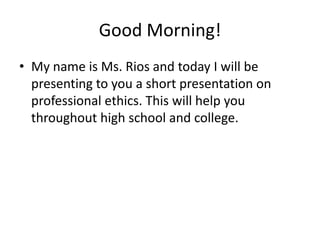 Good Morning!
• My name is Ms. Rios and today I will be
presenting to you a short presentation on
professional ethics. This will help you
throughout high school and college.
 