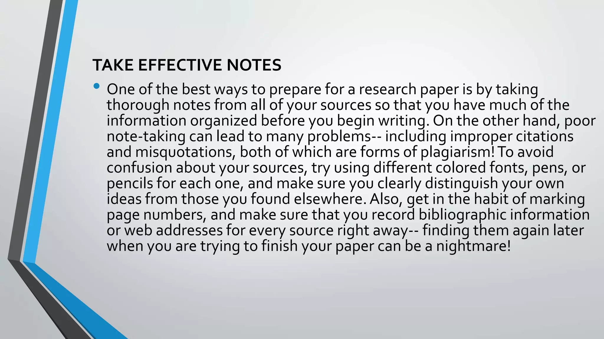 TAKE EFFECTIVE NOTES
• One of the best ways to prepare for a research paper is by taking
thorough notes from all of your sources so that you have much of the
information organized before you begin writing. On the other hand, poor
note-taking can lead to many problems-- including improper citations
and misquotations, both of which are forms of plagiarism!To avoid
confusion about your sources, try using different colored fonts, pens, or
pencils for each one, and make sure you clearly distinguish your own
ideas from those you found elsewhere.Also, get in the habit of marking
page numbers, and make sure that you record bibliographic information
or web addresses for every source right away-- finding them again later
when you are trying to finish your paper can be a nightmare!
 