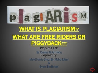 WHAT IS PLAGIARISM??
WHAT ARE FREE RIDERS OR
PIGGYBACK???
Prepared For:
Sir Oyame Ak Ah Hong
Prepared by:
Muhd Harriz Ghazi Bin Muhd Johari
&
Syukri Bin Bohari
 