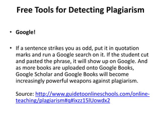 Free Tools for Detecting Plagiarism
• Google!
• If a sentence strikes you as odd, put it in quotation
marks and run a Google search on it. If the student cut
and pasted the phrase, it will show up on Google. And
as more books are uploaded onto Google Books,
Google Scholar and Google Books will become
increasingly powerful weapons against plagiarism.
Source: http://www.guidetoonlineschools.com/online-
teaching/plagiarism#q#ixzz15lUowdx2
 