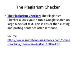 The Plagiarism Checker
• The Plagiarism Checker: The Plagiarism
Checker allows you to run a Google search on
large blocks of text. This is easier than cutting
and pasting sentence after sentence.
Source:
http://www.guidetoonlineschools.com/online
-teaching/plagiarism#q#ixzz15lUurE8h
 