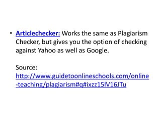 • Articlechecker: Works the same as Plagiarism
Checker, but gives you the option of checking
against Yahoo as well as Google.
Source:
http://www.guidetoonlineschools.com/online
-teaching/plagiarism#q#ixzz15lV16JTu
 