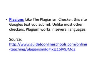 • Plagium: Like The Plagiarism Checker, this site
Googles text you submit. Unlike most other
checkers, Plagium works in several languages.
Source:
http://www.guidetoonlineschools.com/online
-teaching/plagiarism#q#ixzz15lV9JMqZ
 