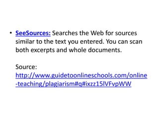 • SeeSources: Searches the Web for sources
similar to the text you entered. You can scan
both excerpts and whole documents.
Source:
http://www.guidetoonlineschools.com/online
-teaching/plagiarism#q#ixzz15lVFvpWW
 