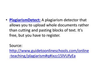 • PlagiarismDetect: A plagiarism detector that
allows you to upload whole documents rather
than cutting and pasting blocks of text. It's
free, but you have to register.
Source:
http://www.guidetoonlineschools.com/online
-teaching/plagiarism#q#ixzz15lVUfyEa
 
