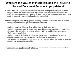 What are the Causes of Plagiarism and the Failure to
Use and Document Sources Appropriately?
Students who are fully aware that their actions constitute plagiarism—for example,
copying published information into a paper without source attribution for the
purpose of claiming the information as their own, or turning in material written by
another student—are guilty of academic misconduct.
Understanding why students plagiarize can help teachers to consider how to reduce
the opportunities for plagiarism in their classrooms.
• Students may fear failure or fear taking risks in their own work.
• Students may have poor time-management skills or they may plan poorly for the
time and effort required for research-based writing, and believe they have no
choice but to plagiarize.
• Students may view the course, the assignment, the conventions of academic
documentation, or the consequences of cheating as unimportant.
• Instructors and institutions may fail to report cheating when it does occur, or may
not enforce appropriate penalties.
This info is excerpted from Defining and Avoiding Plagiarism: The WPA Statement on Best Practices Council of Writing Program
Administrators http://www.wpacouncil.org), January 2003.
 