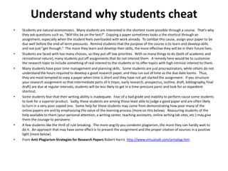Understand why students cheat
• Students are natural economizers. Many students are interested in the shortest route possible through a course. That's why
they ask questions such as, "Will this be on the test?" Copying a paper sometimes looks a the shortcut through an
assignment, especially when the student feels overloaded with work already. To combat this cause, assign your paper to be
due well before the end-of-term pressures. Remind students that the purpose of the course is to learn and develop skills
and not just "get through." The more they learn and develop their skills, the more effective they will be in their future lives.
• Students are faced with too many choices, so they put off low priorities. With so many things to do (both of academic and
recreational nature), many students put off assignments that do not interest them. A remedy here would be to customize
the research topic to include something of real interest to the students or to offer topics with high intrinsic interest to them.
• Many students have poor time management and planning skills. Some students are just procrastinators, while others do not
understand the hours required to develop a good research paper, and they run out of time as the due date looms. Thus,
they are most tempted to copy a paper when time is short and they have not yet started the assignment. If you structure
your research assignment so that intermediate parts of it (topic, early research, prospectus, outline, draft, bibliography, final
draft) are due at regular intervals, students will be less likely to get in a time-pressure panic and look for an expedient
shortcut.
• Some students fear that their writing ability is inadequate. Fear of a bad grade and inability to perform cause some students
to look for a superior product. Sadly, these students are among those least able to judge a good paper and are often likely
to turn in a very poor copied one. Some help for these students may come from demonstrating how poor many of the
online papers are and by emphasizing the value of the learning process (more on this below). Reassuring students of the
help available to them (your personal attention, a writing center, teaching assistants, online writing lab sites, etc.) may give
them the courage to persevere.
• A few students like the thrill of rule breaking. The more angrily you condemn plagiarism, the more they can hardly wait to
do it. An approach that may have some effect is to present the assignment and the proper citation of sources in a positive
light (more below).
• From Anti-Plagiarism Strategies for Research Papers Robert Harris http://www.virtualsalt.com/antiplag.htm
 