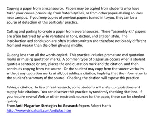 Copying a paper from a local source. Papers may be copied from students who have
taken your course previously, from fraternity files, or from other paper-sharing sources
near campus. If you keep copies of previous papers turned in to you, they can be a
source of detection of this particular practice.
Cutting and pasting to create a paper from several sources. These "assembly-kit" papers
are often betrayed by wide variations in tone, diction, and citation style. The
introduction and conclusion are often student-written and therefore noticeably different
from and weaker than the often glowing middle.
Quoting less than all the words copied. This practice includes premature end quotation
marks or missing quotation marks. A common type of plagiarism occurs when a student
quotes a sentence or two, places the end quotation mark and the citation, and then
continues copying from the source. Or the student may copy from the source verbatim
without any quotation marks at all, but adding a citation, implying that the information is
the student's summary of the source. Checking the citation will expose this practice.
Faking a citation. In lieu of real research, some students will make up quotations and
supply fake citations. You can discover this practice by randomly checking citations. If
you require several Web or other electronic sources for the paper, these can be checked
quickly.
From Anti-Plagiarism Strategies for Research Papers Robert Harris
http://www.virtualsalt.com/antiplag.htm
 