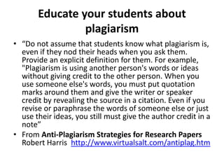 Educate your students about
plagiarism
• “Do not assume that students know what plagiarism is,
even if they nod their heads when you ask them.
Provide an explicit definition for them. For example,
"Plagiarism is using another person's words or ideas
without giving credit to the other person. When you
use someone else's words, you must put quotation
marks around them and give the writer or speaker
credit by revealing the source in a citation. Even if you
revise or paraphrase the words of someone else or just
use their ideas, you still must give the author credit in a
note”
• From Anti-Plagiarism Strategies for Research Papers
Robert Harris http://www.virtualsalt.com/antiplag.htm
 