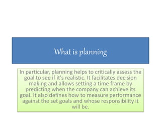 What is planning
In particular, planning helps to critically assess the
goal to see if it's realistic. It facilitates decision
making and allows setting a time frame by
predicting when the company can achieve its
goal. It also defines how to measure performance
against the set goals and whose responsibility it
will be.
 