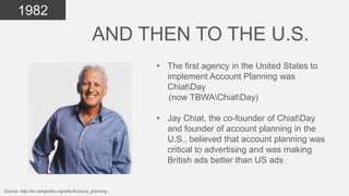 1982

AND THEN TO THE U.S.
• The first agency in the United States to
implement Account Planning was
ChiatDay
(now TBWAChiatDay)

• Jay Chiat, the co-founder of ChiatDay
and founder of account planning in the
U.S., believed that account planning was
critical to advertising and was making
British ads better than US ads

Source: http://en.wikipedia.org/wiki/Account_planning

 
