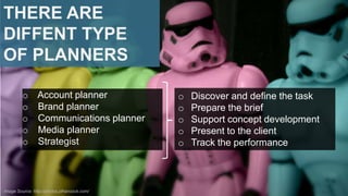 THERE ARE
DIFFENT TYPE
OF PLANNERS
o Account planner
o Brand planner
o Communications planner
o Media planner
o Strategist

Image Source: http://photos.jdhancock.com/

o
o
o
o
o

Discover and define the task
Prepare the brief
Support concept development
Present to the client
Track the performance

 