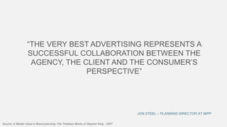 “THE VERY BEST ADVERTISING REPRESENTS A
SUCCESSFUL COLLABORATION BETWEEN THE
AGENCY, THE CLIENT AND THE CONSUMER’S
PERSPECTIVE”

JON STEEL – PLANNING DIRECTOR AT WPP
Source: A Master Class in Brand planning: The Timeless Works of Stephen King - 2007

 