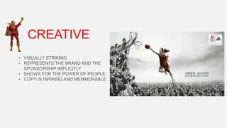 CREATIVE
• VISUALLY STRIKING
• REPRESENTS THE BRAND AND THE
SPONSORSHIP IMPLICITLY
• SHOWS FOR THE POWER OF PEOPLE
• COPY IS INPIRING AND MEMMORABLE

 