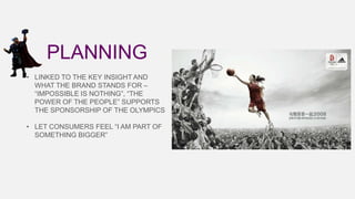 PLANNING
• LINKED TO THE KEY INSIGHT AND
WHAT THE BRAND STANDS FOR –
“IMPOSSIBLE IS NOTHING”, “THE
POWER OF THE PEOPLE” SUPPORTS
THE SPONSORSHIP OF THE OLYMPICS
• LET CONSUMERS FEEL “I AM PART OF
SOMETHING BIGGER”

 