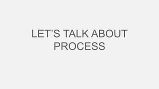 LET’S TALK ABOUT
PROCESS

 