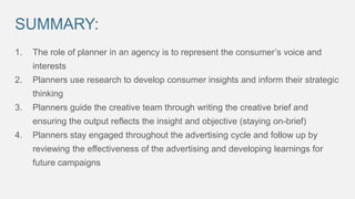 SUMMARY:
1.

The role of planner in an agency is to represent the consumer’s voice and
interests

2.

Planners use research to develop consumer insights and inform their strategic
thinking

3.

Planners guide the creative team through writing the creative brief and
ensuring the output reflects the insight and objective (staying on-brief)

4.

Planners stay engaged throughout the advertising cycle and follow up by
reviewing the effectiveness of the advertising and developing learnings for
future campaigns

 