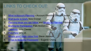 LINKS TO CHECK OUT:
1.

What is Account Planning – Account Planning Group, London

2.

Brief guide to briefs Nick Emmel

3.

Planning blogs you can follow and Books for Planners Plannersphere

4.

Briefing for Participation Pats McDonald

5.

Creativity John Cleese

6.

Pink Pony john st.

7.

Where good ideas come from Steve Johnson

8.

7 Tips to Beautiful Powerpoint – Eugene Cheng

Image Source: http://photos.jdhancock.com/

 