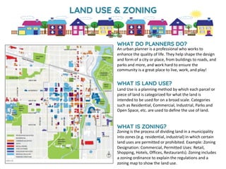 WHAT DO PLANNERS DO?
An urban planner is a professional who works to
enhance the quality of life. They help shape the design
and form of a city or place, from buildings to roads, and
parks and more, and work hard to ensure the
community is a great place to live, work, and play!
WHAT IS LAND USE?
Land Use is a planning method by which each parcel or
piece of land is categorized for what the land is
intended to be used for on a broad scale. Categories
such as Residential, Commercial, Industrial, Parks and
Open Space, etc. are used to define the use of land.
WHAT IS ZONING?
Zoning is the process of dividing land in a municipality
into zones (e.g. residential, industrial) in which certain
land uses are permitted or prohibited. Example: Zoning
Designation: Commercial, Permitted Uses: Retail,
Shopping, Hotels, Offices, Restaurants). Zoning includes
a zoning ordinance to explain the regulations and a
zoning map to show the land use.
LAND USE & ZONING
 