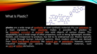 What Is Plastic?
plastics are a wide range of synthetic or semi-synthetic materials tha use polymers as
a main ingredient. Their plasticity makes it possible for plastics to
be moulded, extruded or pressed into solid objects of various shapes. This
adaptability, plus a wide range of other properties, such as being lightweight, durable,
flexible, and inexpensive to produce, has led to its widespread use. Plastics typically
are made through human industrial systems. Most modern plastics are derived
from fossil fuel-based chemicals like natural gas or petroleum; however, recent
industrial methods use variants made from renewable materials, such
as corn or cotton derivatives.
 