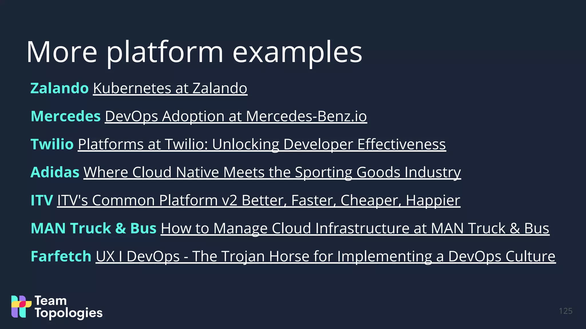 Zalando Kubernetes at Zalando
Mercedes DevOps Adoption at Mercedes-Benz.io
Twilio Platforms at Twilio: Unlocking Developer Eﬀectiveness
Adidas Where Cloud Native Meets the Sporting Goods Industry
ITV ITV's Common Platform v2 Better, Faster, Cheaper, Happier
MAN Truck & Bus How to Manage Cloud Infrastructure at MAN Truck & Bus
Farfetch UX I DevOps - The Trojan Horse for Implementing a DevOps Culture
More platform examples
125
 